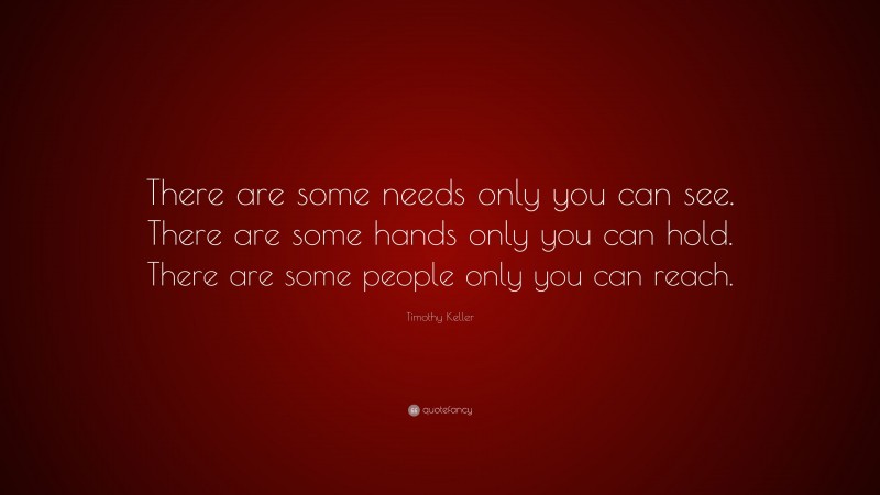Timothy Keller Quote: “There are some needs only you can see. There are some hands only you can hold. There are some people only you can reach.”