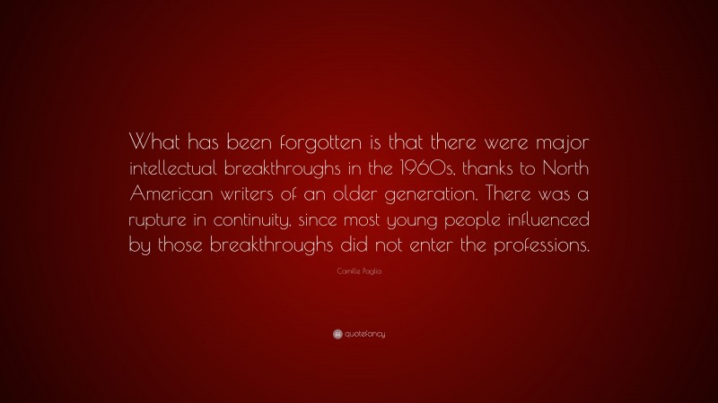 Camille Paglia Quote: “What has been forgotten is that there were major intellectual breakthroughs in the 1960s, thanks to North American writers of an older generation. There was a rupture in continuity, since most young people influenced by those breakthroughs did not enter the professions.”