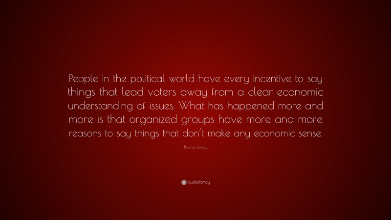 Thomas Sowell Quote: “People in the political world have every incentive to say things that lead voters away from a clear economic understanding of issues. What has happened more and more is that organized groups have more and more reasons to say things that don’t make any economic sense.”