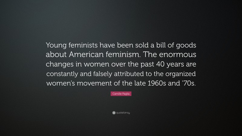 Camille Paglia Quote: “Young feminists have been sold a bill of goods about American feminism. The enormous changes in women over the past 40 years are constantly and falsely attributed to the organized women’s movement of the late 1960s and ’70s.”
