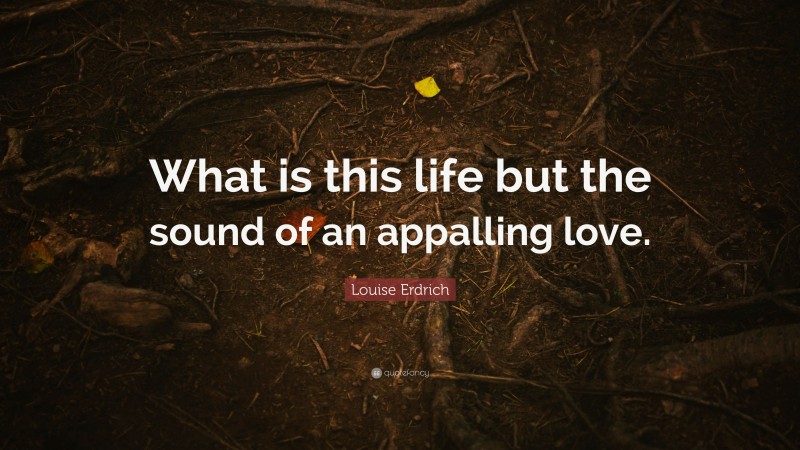 Louise Erdrich Quote: “What is this life but the sound of an appalling love.”