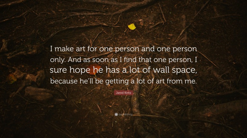 Jarod Kintz Quote: “I make art for one person and one person only. And as soon as I find that one person, I sure hope he has a lot of wall space, because he’ll be getting a lot of art from me.”