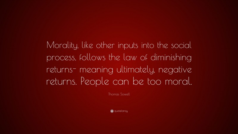 Thomas Sowell Quote: “Morality, like other inputs into the social process, follows the law of diminishing returns- meaning ultimately, negative returns. People can be too moral.”