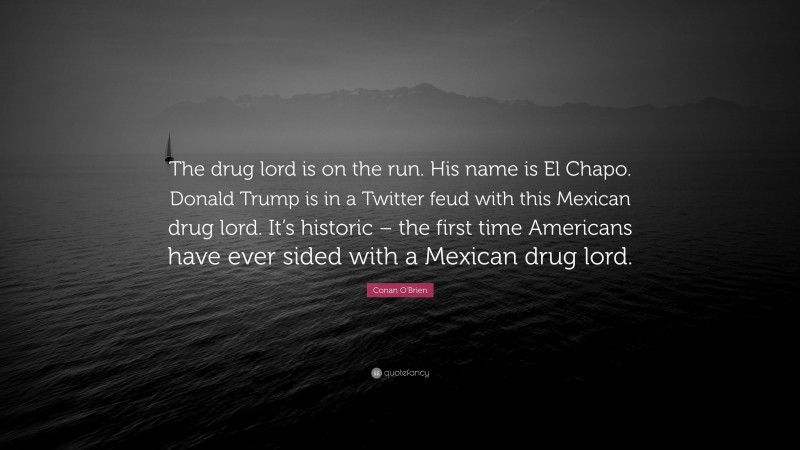 Conan O'Brien Quote: “The drug lord is on the run. His name is El Chapo. Donald Trump is in a Twitter feud with this Mexican drug lord. It’s historic – the first time Americans have ever sided with a Mexican drug lord.”