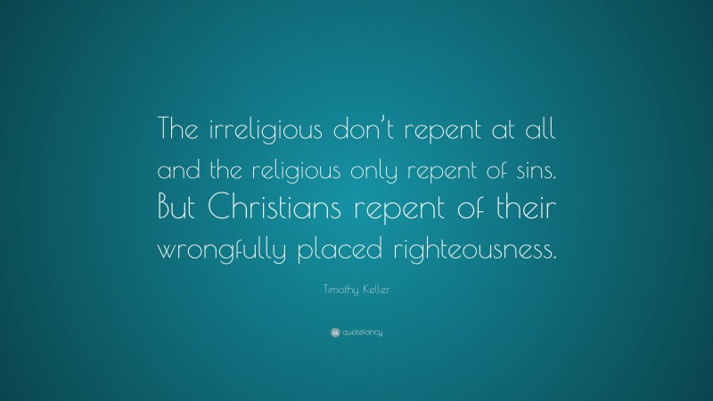Timothy Keller Quote: “The irreligious don’t repent at all and the religious only repent of sins. But Christians repent of their wrongfully placed righteousness.”