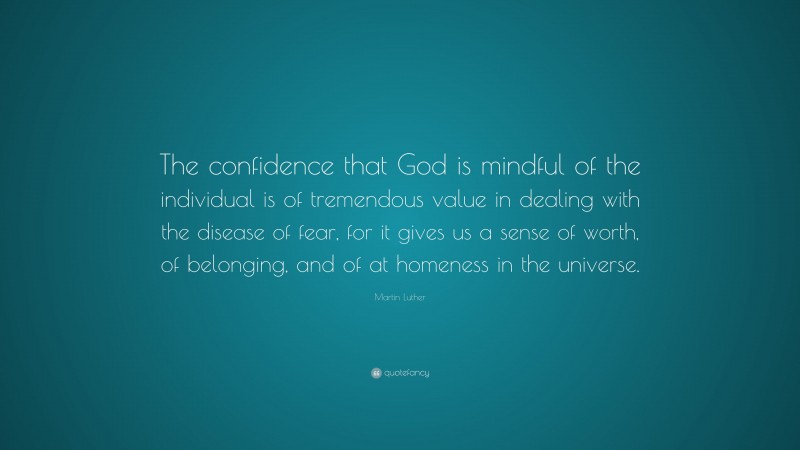 Martin Luther Quote: “The confidence that God is mindful of the individual is of tremendous value in dealing with the disease of fear, for it gives us a sense of worth, of belonging, and of at homeness in the universe.”