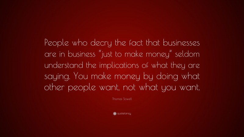 Thomas Sowell Quote: “People who decry the fact that businesses are in business “just to make money” seldom understand the implications of what they are saying. You make money by doing what other people want, not what you want.”