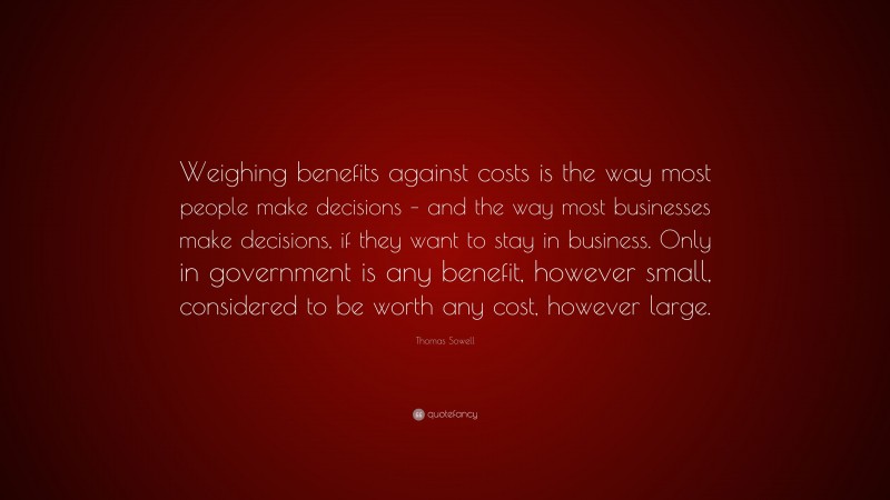 Thomas Sowell Quote: “Weighing benefits against costs is the way most people make decisions – and the way most businesses make decisions, if they want to stay in business. Only in government is any benefit, however small, considered to be worth any cost, however large.”