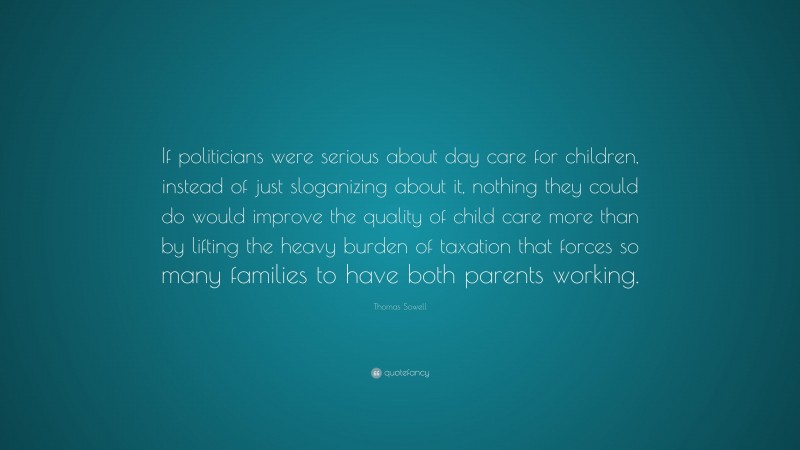 Thomas Sowell Quote: “If politicians were serious about day care for children, instead of just sloganizing about it, nothing they could do would improve the quality of child care more than by lifting the heavy burden of taxation that forces so many families to have both parents working.”