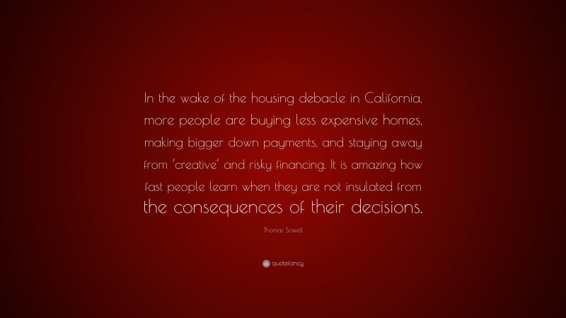 Thomas Sowell Quote: “In the wake of the housing debacle in California, more people are buying less expensive homes, making bigger down payments, and staying away from ‘creative’ and risky financing. It is amazing how fast people learn when they are not insulated from the consequences of their decisions.”