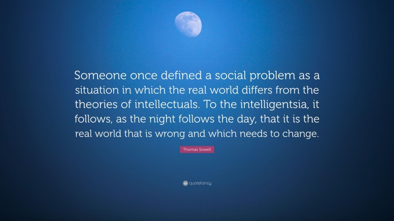 Thomas Sowell Quote: “Someone once defined a social problem as a situation in which the real world differs from the theories of intellectuals. To the intelligentsia, it follows, as the night follows the day, that it is the real world that is wrong and which needs to change.”