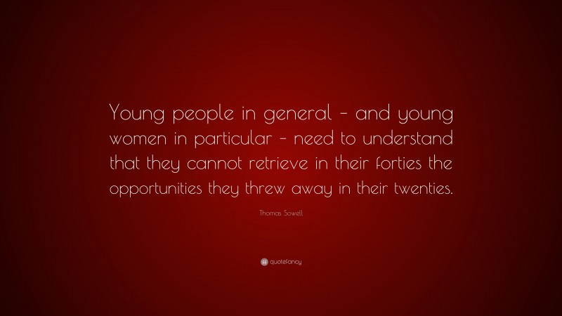 Thomas Sowell Quote: “Young people in general – and young women in particular – need to understand that they cannot retrieve in their forties the opportunities they threw away in their twenties.”