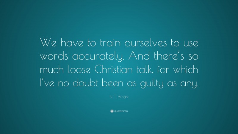 N. T. Wright Quote: “We have to train ourselves to use words accurately. And there’s so much loose Christian talk, for which I’ve no doubt been as guilty as any.”
