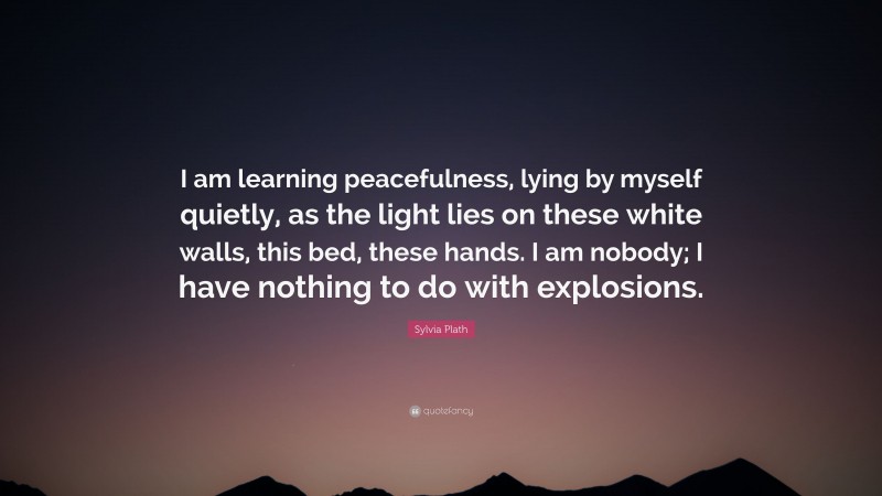 Sylvia Plath Quote: “I am learning peacefulness, lying by myself quietly, as the light lies on these white walls, this bed, these hands. I am nobody; I have nothing to do with explosions.”