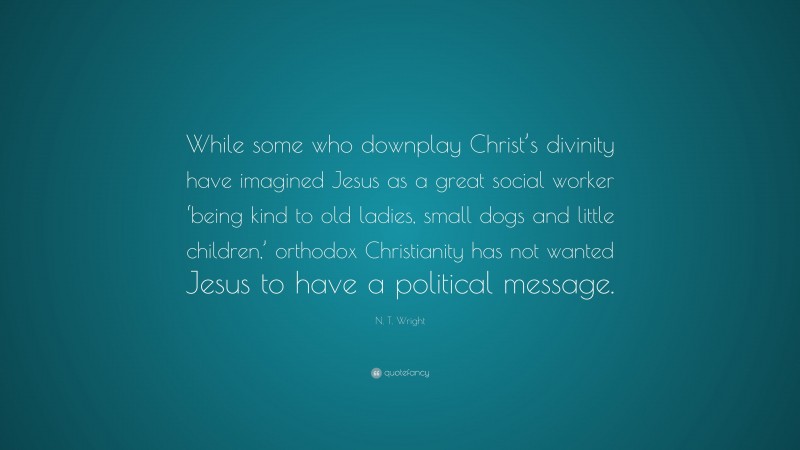 N. T. Wright Quote: “While some who downplay Christ’s divinity have imagined Jesus as a great social worker ‘being kind to old ladies, small dogs and little children,’ orthodox Christianity has not wanted Jesus to have a political message.”