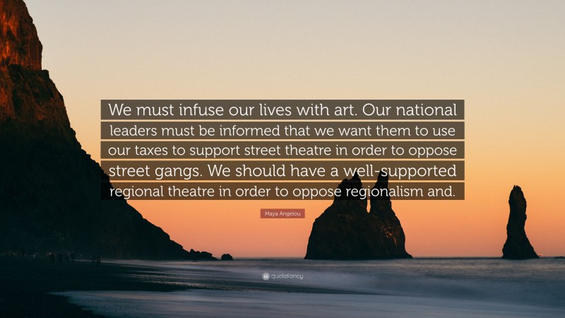 Maya Angelou Quote: “We must infuse our lives with art. Our national leaders must be informed that we want them to use our taxes to support street theatre in order to oppose street gangs. We should have a well-supported regional theatre in order to oppose regionalism and.”