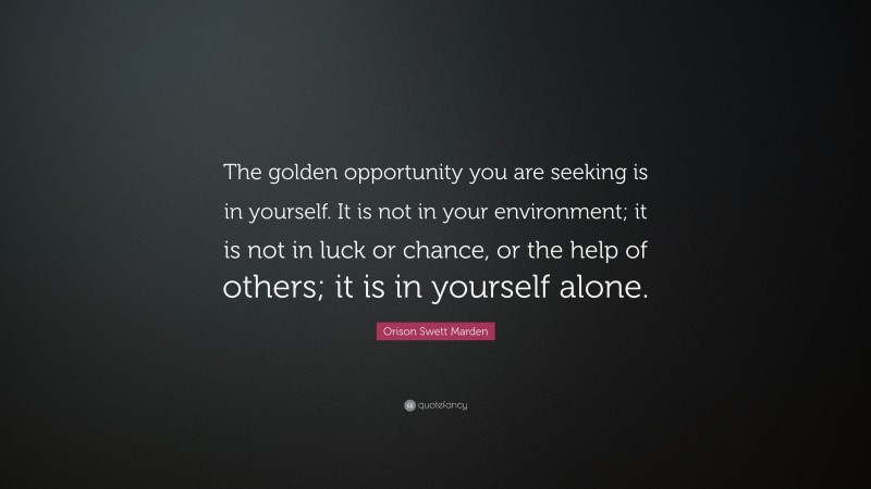 Orison Swett Marden Quote: “The golden opportunity you are seeking is in yourself. It is not in your environment; it is not in luck or chance, or the help of others; it is in yourself alone.”