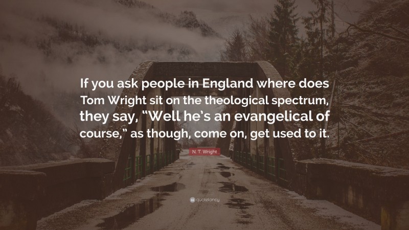 N. T. Wright Quote: “If you ask people in England where does Tom Wright sit on the theological spectrum, they say, “Well he’s an evangelical of course,” as though, come on, get used to it.”