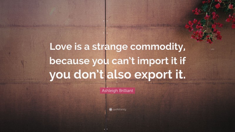 Ashleigh Brilliant Quote: “Love is a strange commodity, because you can’t import it if you don’t also export it.”
