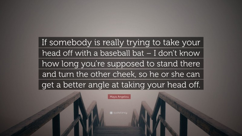 Maya Angelou Quote: “If somebody is really trying to take your head off with a baseball bat – I don’t know how long you’re supposed to stand there and turn the other cheek, so he or she can get a better angle at taking your head off.”