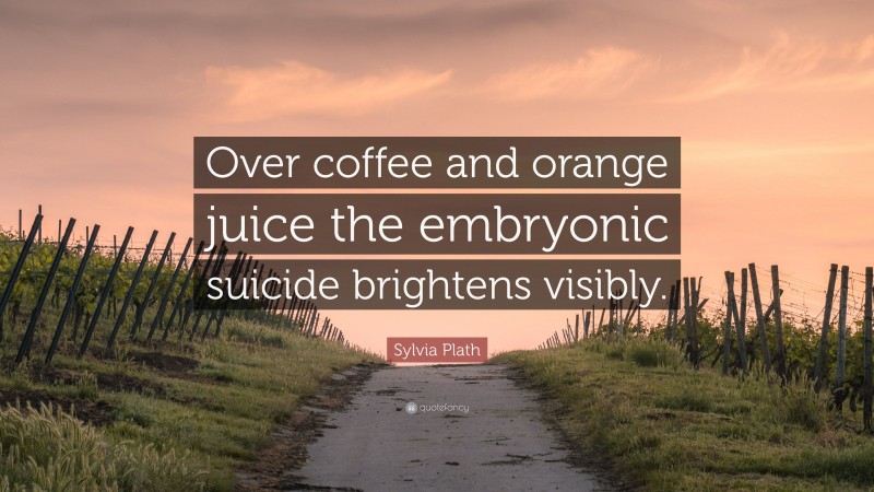 Sylvia Plath Quote: “Over coffee and orange juice the embryonic suicide brightens visibly.”