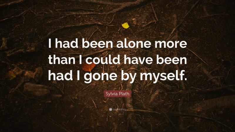 Sylvia Plath Quote: “I had been alone more than I could have been had I gone by myself.”