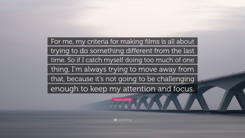 Queen Latifah Quote: “For me, my criteria for making films is all about trying to do something different from the last time. So if I catch myself doing too much of one thing, I’m always trying to move away from that, because it’s not going to be challenging enough to keep my attention and focus.”