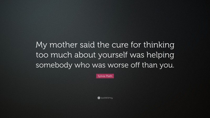 Sylvia Plath Quote: “My mother said the cure for thinking too much about yourself was helping somebody who was worse off than you.”