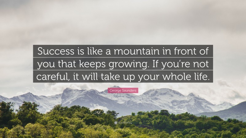 George Saunders Quote: “Success is like a mountain in front of you that keeps growing. If you’re not careful, it will take up your whole life.”