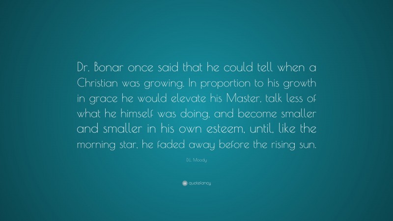 D.L. Moody Quote: “Dr. Bonar once said that he could tell when a Christian was growing. In proportion to his growth in grace he would elevate his Master, talk less of what he himself was doing, and become smaller and smaller in his own esteem, until, like the morning star, he faded away before the rising sun.”
