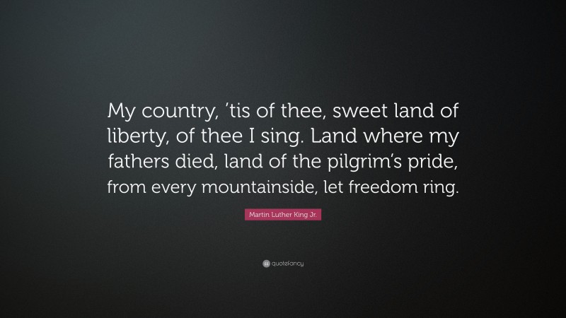 Martin Luther King Jr. Quote: “My country, ’tis of thee, sweet land of liberty, of thee I sing. Land where my fathers died, land of the pilgrim’s pride, from every mountainside, let freedom ring.”
