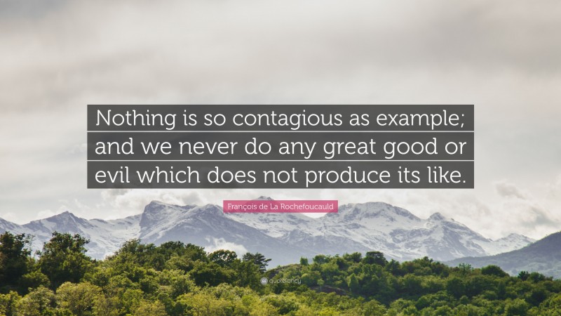 François de La Rochefoucauld Quote: “Nothing is so contagious as example; and we never do any great good or evil which does not produce its like.”