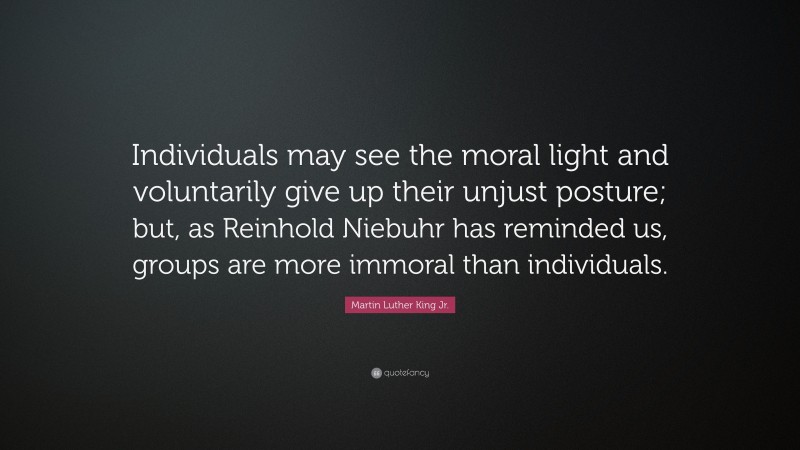 Martin Luther King Jr. Quote: “Individuals may see the moral light and voluntarily give up their unjust posture; but, as Reinhold Niebuhr has reminded us, groups are more immoral than individuals.”