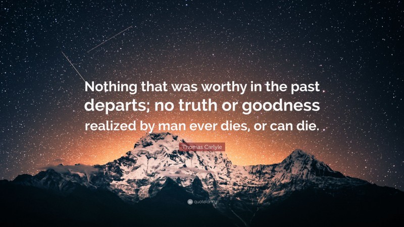Thomas Carlyle Quote: “Nothing that was worthy in the past departs; no truth or goodness realized by man ever dies, or can die.”