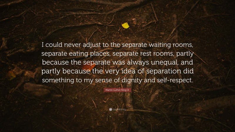 Martin Luther King Jr. Quote: “I could never adjust to the separate waiting rooms, separate eating places, separate rest rooms, partly because the separate was always unequal, and partly because the very idea of separation did something to my sense of dignity and self-respect.”