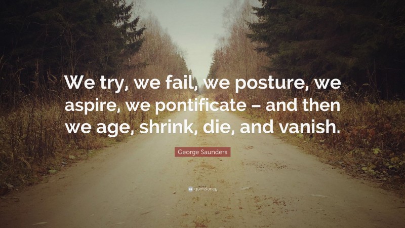 George Saunders Quote: “We try, we fail, we posture, we aspire, we pontificate – and then we age, shrink, die, and vanish.”