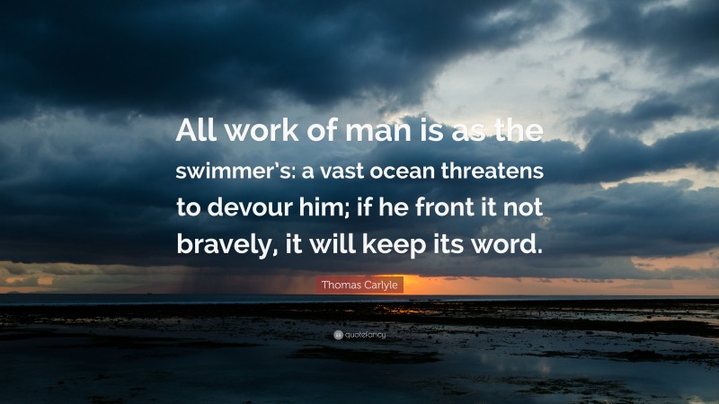 Thomas Carlyle Quote: “All work of man is as the swimmer’s: a vast ocean threatens to devour him; if he front it not bravely, it will keep its word.”
