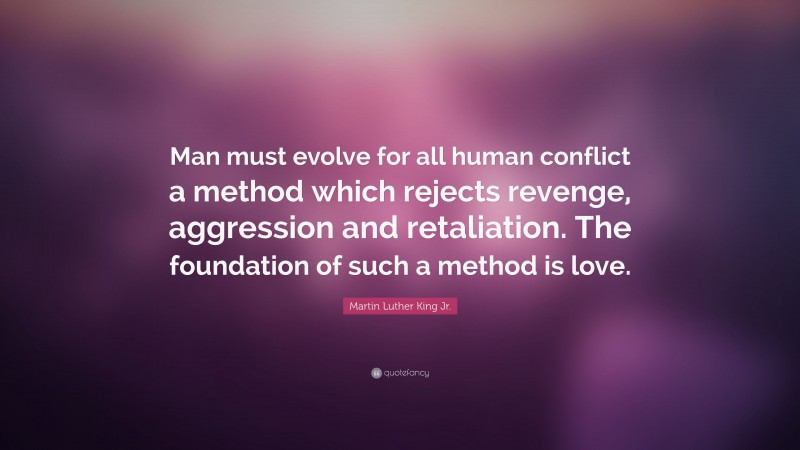 Martin Luther King Jr. Quote: “Man must evolve for all human conflict a method which rejects revenge, aggression and retaliation. The foundation of such a method is love.”