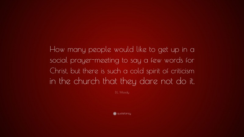 D.L. Moody Quote: “How many people would like to get up in a social prayer-meeting to say a few words for Christ, but there is such a cold spirit of criticism in the church that they dare not do it.”