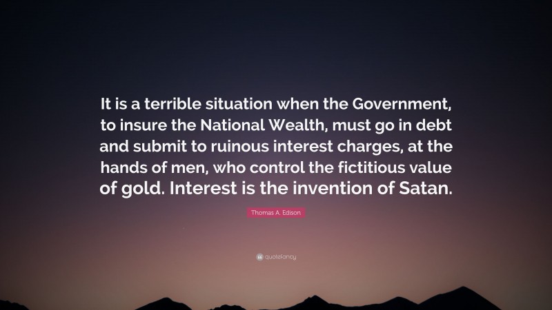 Thomas A. Edison Quote: “It is a terrible situation when the Government, to insure the National Wealth, must go in debt and submit to ruinous interest charges, at the hands of men, who control the fictitious value of gold. Interest is the invention of Satan.”