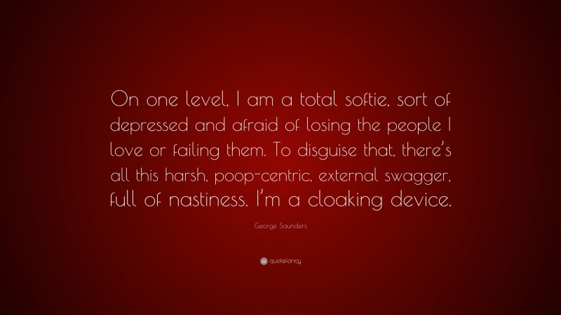 George Saunders Quote: “On one level, I am a total softie, sort of depressed and afraid of losing the people I love or failing them. To disguise that, there’s all this harsh, poop-centric, external swagger, full of nastiness. I’m a cloaking device.”
