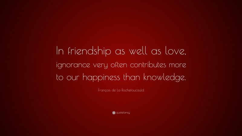 François de La Rochefoucauld Quote: “In friendship as well as love, ignorance very often contributes more to our happiness than knowledge.”