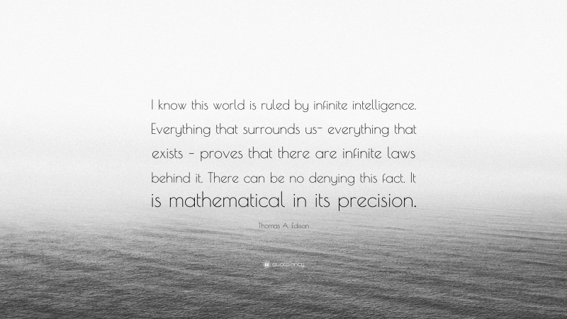 Thomas A. Edison Quote: “I know this world is ruled by infinite intelligence. Everything that surrounds us- everything that exists – proves that there are infinite laws behind it. There can be no denying this fact. It is mathematical in its precision.”