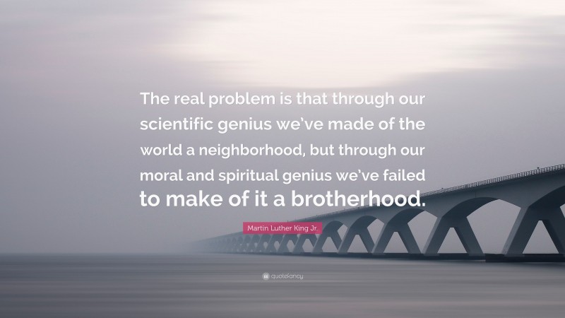 Martin Luther King Jr. Quote: “The real problem is that through our scientific genius we’ve made of the world a neighborhood, but through our moral and spiritual genius we’ve failed to make of it a brotherhood.”