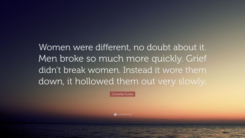Cornelia Funke Quote: “Women were different, no doubt about it. Men broke so much more quickly. Grief didn’t break women. Instead it wore them down, it hollowed them out very slowly.”