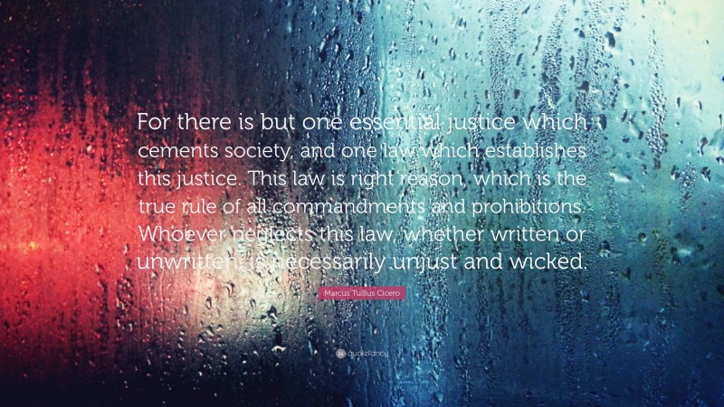 Marcus Tullius Cicero Quote: “For there is but one essential justice which cements society, and one law which establishes this justice. This law is right reason, which is the true rule of all commandments and prohibitions. Whoever neglects this law, whether written or unwritten, is necessarily unjust and wicked.”