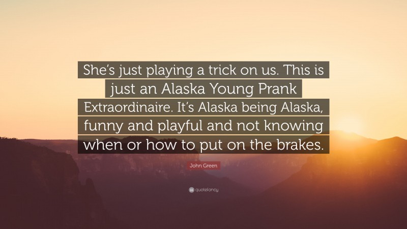 John Green Quote: “She’s just playing a trick on us. This is just an Alaska Young Prank Extraordinaire. It’s Alaska being Alaska, funny and playful and not knowing when or how to put on the brakes.”