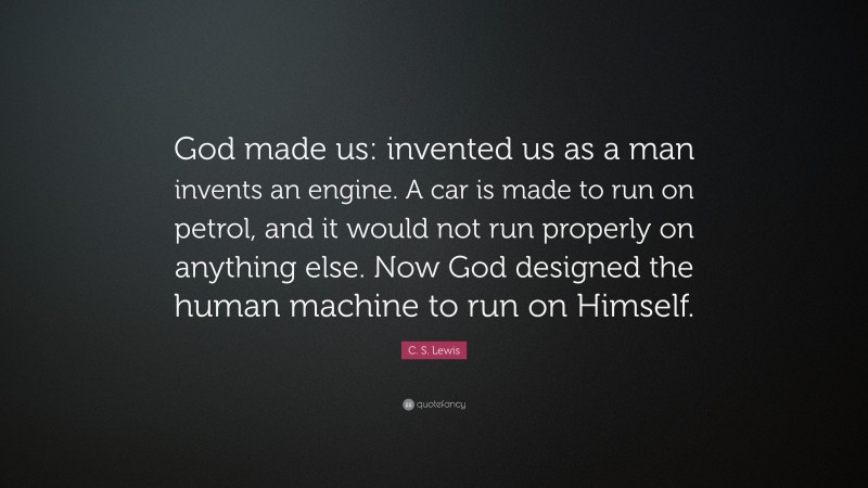 C. S. Lewis Quote: “God made us: invented us as a man invents an engine. A car is made to run on petrol, and it would not run properly on anything else. Now God designed the human machine to run on Himself.”