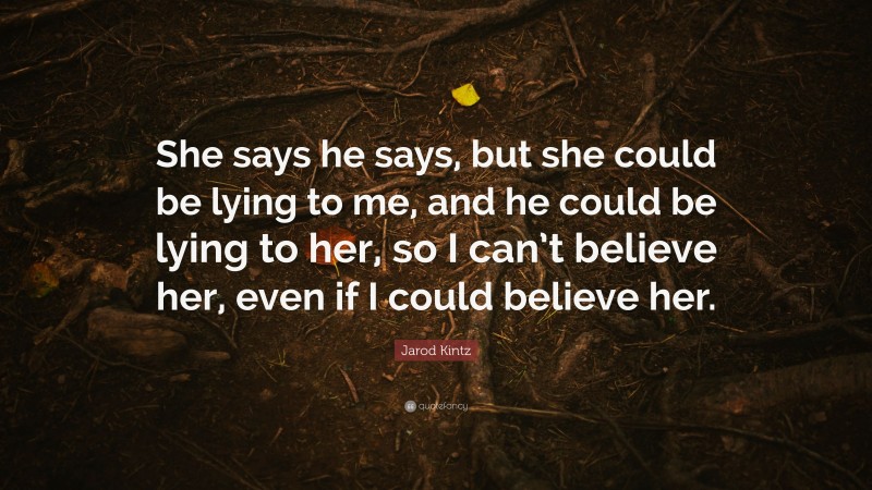Jarod Kintz Quote: “She says he says, but she could be lying to me, and he could be lying to her, so I can’t believe her, even if I could believe her.”