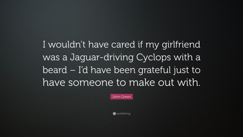 John Green Quote: “I wouldn’t have cared if my girlfriend was a Jaguar-driving Cyclops with a beard – I’d have been grateful just to have someone to make out with.”